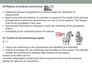 8.6 Release of products and services
 Implement planned arrangements at various stages for verification of
requirements
 Approval by relevant authority or customer is required if the results of the planned
arrangements to check the requirements are met or not is negative. The release
shall not be proceeded in this case.
 Documented information is required to verify the conformity of the acceptance
criteria.
 Traceability to the authorized person for release.
8.7 Control of nonconforming outputs
8.7.1:
 Output not conforming to the requirements are identified and controlled
 Actions to be taken for non conformity and the effect on the product. This will also
include non conformance detected after delivery of the product.
Actions to be taken can be
correction,segregation,containment,return,suspension,informing the customer,
getting the approval on acceptance .
 