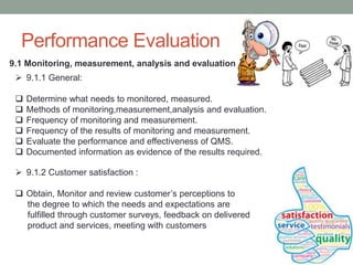 Performance Evaluation
9.1 Monitoring, measurement, analysis and evaluation
 9.1.1 General:
 Determine what needs to monitored, measured.
 Methods of monitoring,measurement,analysis and evaluation.
 Frequency of monitoring and measurement.
 Frequency of the results of monitoring and measurement.
 Evaluate the performance and effectiveness of QMS.
 Documented information as evidence of the results required.
 9.1.2 Customer satisfaction :
 Obtain, Monitor and review customer’s perceptions to
the degree to which the needs and expectations are
fulfilled through customer surveys, feedback on delivered
product and services, meeting with customers
 