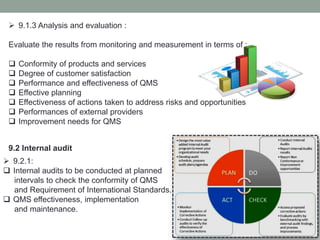  9.1.3 Analysis and evaluation :
Evaluate the results from monitoring and measurement in terms of :
 Conformity of products and services
 Degree of customer satisfaction
 Performance and effectiveness of QMS
 Effective planning
 Effectiveness of actions taken to address risks and opportunities
 Performances of external providers
 Improvement needs for QMS
9.2 Internal audit
 9.2.1:
 Internal audits to be conducted at planned
intervals to check the conformity of QMS
and Requirement of International Standards.
 QMS effectiveness, implementation
and maintenance.
 