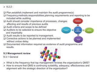 9.2.2 :
 Plan,establish,implement and maintain the audit programme(s)
 Frequency,methods,responsibilities,planning requirements and reporting to be
included while auditing
 Audit should consider importance of processes, changes
affecting and results of previous audits
 Audit criteria and scope to be defined
 Auditors to be selected to ensure the objective
and impartiality
 Audit results to be reported to management.
 Corrective actions to be planned and implemented
without undue delay.
 Documented information required as evidence of audit programme and
results.
9.3 Management review
9.3.1 General
 What is the frequency that top management reviews the organization's QMS?
 How to ensure that QMS is continuing suitability, adequacy, effectiveness and
alignment with the strategic direction of the organization?
 