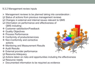9.3.2 Management review inputs
 Management reviews to be planned taking into consideration :
 Status of actions from previous management reviews
 Changes in external and internal issues relevant to QMS
 Information on performance and effectiveness of
QMS including:
 Customer satisfaction/Feedback
 Quality Objectives
 Process Performance
 Conformity of products/services
 Non-Conformity and corrective
actions
 Monitoring and Measurement Results
 Audit Results
 External provider performance
 Resource Adequacy
 Actions taken on risks and opportunities including the effectiveness
 Resource needs
 Documented information to be required as evidence
 