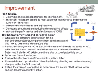 10.2 Nonconformity(NC) and corrective action
 What are the corrective actions taken for the
non conformances(including arising from complaints also)
and how to deal with the consequences
 Review and analyze the NC to evaluate the need to eliminate the cause of NC.
What are the action taken so that it does not recur or occur elsewhere.
Determine if similar NC exist somewhere else or could potentially occur.
 Implement the actions taken
 Review the effectiveness of the corrective actions taken
 Update risks and opportunities determined during planning and make necessary
changes to the QMS( if required)
 Retain documented information as evidence of the nature of NC ,action taken
and results of the corrective action.
10.1 General
 Determine and select opportunities for Improvement.
 Implement necessary actions to meet customer requirements and enhance
customer satisfaction
 Address the future needs and expectations
 Correcting, preventing and reducing the undesired effects
 Improve the performance and effectiveness of QMS
Improvement
 