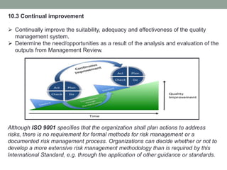 10.3 Continual improvement
 Continually improve the suitability, adequacy and effectiveness of the quality
management system.
 Determine the need/opportunities as a result of the analysis and evaluation of the
outputs from Management Review.
Although ISO 9001 specifies that the organization shall plan actions to address
risks, there is no requirement for formal methods for risk management or a
documented risk management process. Organizations can decide whether or not to
develop a more extensive risk management methodology than is required by this
International Standard, e.g. through the application of other guidance or standards.
 