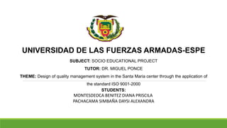 UNIVERSIDAD DE LAS FUERZAS ARMADAS-ESPE
SUBJECT: SOCIO EDUCATIONAL PROJECT
TUTOR: DR. MIGUEL PONCE
THEME: Design of quality management system in the Santa Maria center through the application of
the standard ISO 9001-2000
STUDENTS:
MONTESDEOCA BENITEZ DIANA PRISCILA
PACHACAMA SIMBAÑA DAYSI ALEXANDRA
 