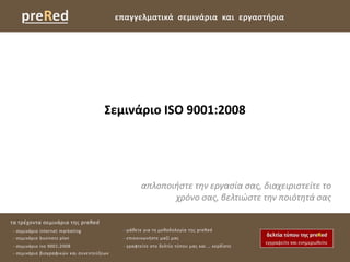 preRed                                  επαγγελματικά ςεμινάρια και εργαςτήρια




                                      Σεμινάριο ISO 9001:2008




                                                   απλοποιήςτε την εργαςία ςασ, διαχειριςτείτε το
                                                          χρόνο ςασ, βελτιώςτε την ποιότητά ςασ

τα τρζχοντα ςεμινάρια τθσ preRed
- ςεμινάριο internet marketing              - μάκετε για τθ μεκοδολογία τθσ preRed
- ςεμινάριο business plan                   - επικοινωνιςτε μαηί μασ
- ςεμινάριο iso 9001:2008                   - γραφτείτε ςτο δελτίο τφπου μασ και … κερδίςτε
- ςεμινάριο βιογραφικϊν και ςυνεντεφξεων
 