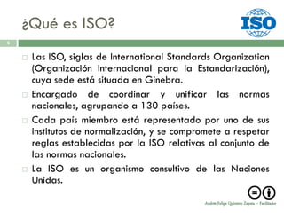 ¿Qué es ISO?
3


       Las ISO, siglas de International Standards Organization
        (Organización Internacional para la Estandarización),
        cuya sede está situada en Ginebra.
       Encargado de coordinar y unificar las normas
        nacionales, agrupando a 130 países.
       Cada país miembro está representado por uno de sus
        institutos de normalización, y se compromete a respetar
        reglas establecidas por la ISO relativas al conjunto de
        las normas nacionales.
       La ISO es un organismo consultivo de las Naciones
        Unidas.

                                                Andrés Felipe Quintero Zapata – Facilitador
 