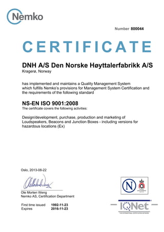 Oslo, 2013-08-22
Ole Morten Weng
Nemko AS, Certification Department
First time issued
Expires
1992-11-23
2016-11-23
Number 800044
C E R T I F I C A T E
DNH A/S Den Norske Høyttalerfabrikk A/S
Kragerø, Norway
has implemented and maintains a Quality Management System
which fulfills Nemko’s provisions for Management System Certification and
the requirements of the following standard
NS-EN ISO 9001:2008
The certificate covers the following activities:
Design/development, purchase, production and marketing of
Loudspeakers, Beacons and Junction Boxes - including versions for
hazardous locations (Ex)
 
