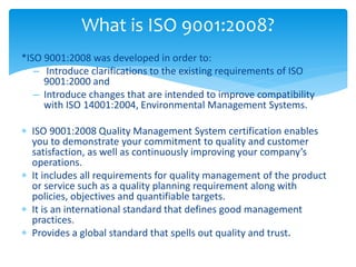 What is ISO 9001:2008? 
*ISO 9001:2008 was developed in order to: 
– Introduce clarifications to the existing requirements of ISO 
9001:2000 and 
– Introduce changes that are intended to improve compatibility 
with ISO 14001:2004, Environmental Management Systems. 
 ISO 9001:2008 Quality Management System certification enables 
you to demonstrate your commitment to quality and customer 
satisfaction, as well as continuously improving your company’s 
operations. 
 It includes all requirements for quality management of the product 
or service such as a quality planning requirement along with 
policies, objectives and quantifiable targets. 
 It is an international standard that defines good management 
practices. 
 Provides a global standard that spells out quality and trust. 
 