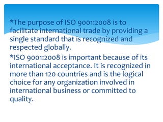 *The purpose of ISO 9001:2008 is to 
facilitate international trade by providing a 
single standard that is recognized and 
respected globally. 
*ISO 9001:2008 is important because of its 
international acceptance. It is recognized in 
more than 120 countries and is the logical 
choice for any organization involved in 
international business or committed to 
quality. 
 