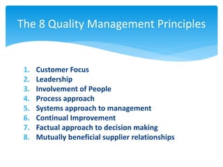 The 8 Quality Management Principles 
1. Customer Focus 
2. Leadership 
3. Involvement of People 
4. Process approach 
5. Systems approach to management 
6. Continual Improvement 
7. Factual approach to decision making 
8. Mutually beneficial supplier relationships 
 