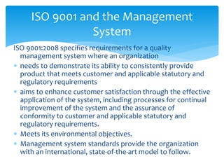 ISO 9001 and the Management 
System 
ISO 9001:2008 specifies requirements for a quality 
management system where an organization 
 needs to demonstrate its ability to consistently provide 
product that meets customer and applicable statutory and 
regulatory requirements 
 aims to enhance customer satisfaction through the effective 
application of the system, including processes for continual 
improvement of the system and the assurance of 
conformity to customer and applicable statutory and 
regulatory requirements. 
 Meets its environmental objectives. 
 Management system standards provide the organization 
with an international, state-of-the-art model to follow. 
 