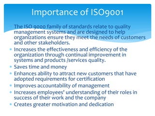 Importance of ISO9001 
 The ISO 9000 family of standards relate to quality 
management systems and are designed to help 
organizations ensure they meet the needs of customers 
and other stakeholders. 
 Increases the effectiveness and efficiency of the 
organization through continual improvement in 
systems and products /services quality. 
 Saves time and money 
 Enhances ability to attract new customers that have 
adopted requirements for certification 
 Improves accountability of management 
 Increases employees' understanding of their roles in 
success of their work and the company 
 Creates greater motivation and dedication 
 