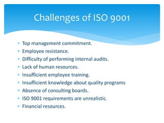 Challenges of ISO 9001 
 Top management commitment. 
 Employee resistance. 
 Difficulty of performing internal audits. 
 Lack of human resources. 
 Insufficient employee training. 
 Insufficient knowledge about quality programs 
 Absence of consulting boards. 
 ISO 9001 requirements are unrealistic. 
 Financial resources. 
 