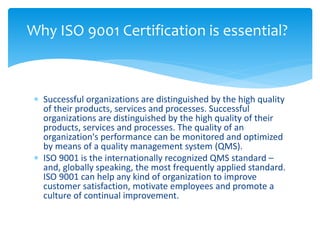 Why ISO 9001 Certification is essential? 
 Successful organizations are distinguished by the high quality 
of their products, services and processes. Successful 
organizations are distinguished by the high quality of their 
products, services and processes. The quality of an 
organization's performance can be monitored and optimized 
by means of a quality management system (QMS). 
 ISO 9001 is the internationally recognized QMS standard – 
and, globally speaking, the most frequently applied standard. 
ISO 9001 can help any kind of organization to improve 
customer satisfaction, motivate employees and promote a 
culture of continual improvement. 
 