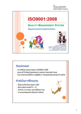 1
ISO9001:2008
QUALITY MANAGEMENT SYSTEM
Requirements & Implementation
PRESENT BY
NUKOOL THANUANRAM
SENIOR CONSULTANT & INSTRUCTOR
E-MAIL : NUKOOL2001@HOTMAIL.COM
MOBILE PHONE : 081 400 3954
TWITTER & FACEBOOK : NUKOOL2001
วัตถุประสงค์
 ทราบพื้นฐานของมาตรฐาน ISO9001:2008
 รู้และเข ้าใจวัตถุประสงค์และความต ้องการของข ้อกําหนด
 สามารถประยุกต์ใช ้ในการปฏิบัติงาน โดยสอดคล ้องกับข ้อกําหนดได ้
หัวข ้อในการฝึกอบรม
 พื้นฐานเกี่ยวกับมาตรฐาน ISO
 ตีความข ้อกําหนดที่ 4 ~ 8
 กิจกรรม ถาม-ตอบ แลกเปลี่ยนความรู้
 ทําแบบทดสอบประเมินผลการเรียนรู้
BY
NUKOOL THANUANRAM
nukool2001@hotmail.com
twitter & facebook: nukool2001
 