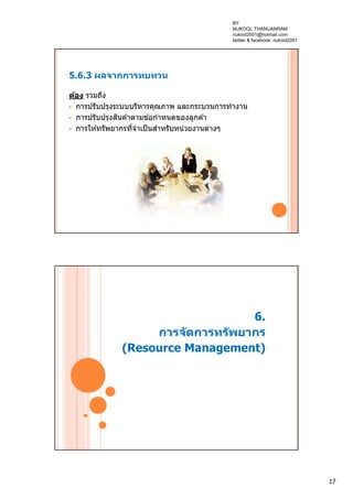 17
5.6.3 ผลจากการทบทวน
ต้อง รวมถึง
 การปรับปรุงระบบบริหารคุณภาพ และกระบวนการทํางาน
 การปรับปรุงสินค ้าตามข ้อกําหนดของลูกค ้า
 การให ้ทรัพยากรที่จําเป็นสําหรับหน่วยงานต่างๆ
6.
การจัดการทรัพยากร
(Resource Management)
BY
NUKOOL THANUANRAM
nukool2001@hotmail.com
twitter & facebook: nukool2001
 