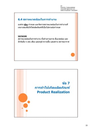 23
6.4 สภาพแวดล้อมในการทํางาน
องค์กร ต้อง กําหนด และจัดการสภาพแวดล ้อมในการทํางานที่
เหมาะสมเพื่อให ้ได ้ผลิตภัณฑ์ที่เป็นไปตามข ้อกําหนด
หมายเหตุ
สภาพแวดล ้อมในการทํางาน ทั้งด ้านกายภาพ สิ่งแวดล ้อม และ
ปัจจัยอื่น ๆ เช่น เสียง อุณหภูมิ ความชื้น แสงสว่าง สภาพอากาศ
ข้อ 7
การทําให้เกิดผลิตภัณฑ์
Product Realization
BY
NUKOOL THANUANRAM
nukool2001@hotmail.com
twitter & facebook: nukool2001
 