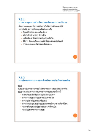26
7.5.1
การควบคุมการดําเนินการผลิต และการบริหาร
ต ้องวางแผนและทําการผลิตภายใต ้สภาวะที่ควบคุมได ้
หากทําได ้สภาวะที่ควบคุมได ้ต ้องรวมถึง
 Specification ของผลิตภัณฑ์
 Work Instruction ที่จําเป็น
 เครื่องมือ อุปกรณ์ รวมถึงเครื่องมือวัด
 วิธีการ ขั้นตอนในการอนุมัติปล่อยผ่านผลิตภัณฑ์
 การส่งมอบและกิจกรรมหลังส่งมอบ
7.5.2
การรับรองกระบวนการสําหรับการดําเนินการผลิต
ต้อง
รับรองยืนยันกระบวนการที่ไม่สามารถตรวจสอบผลิตภัณฑ์ได ้
ต้อง จัดเตรียมการสําหรับกระบวนการประเภทนี้ ดังนี้
 หลักเกณฑ์สําหรับการอนุมัติกระบวนการ
 การตรวจสอบกระบวนการก่อนการผลิต
 การอนุมัติใช ้อุปกรณ์เครื่องมือ
 การกําหนดคุณสมบัติของบุคลากรที่ทํางานในพื้นที่นั้นๆ
 จัดทําขั้นตอนการปฏิบัติงานต่างๆที่จําเป็น
 จัดเก็บบันทึกการตรวจสอบ
BY
NUKOOL THANUANRAM
nukool2001@hotmail.com
twitter & facebook: nukool2001
 