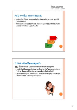 27
7.5.3 การชี้บ่ง และการสอบกลับ
 องค์กรต ้องชี้บ่งสถานะของผลิตภัณฑ์ตลอดทั้งกระบวนการทําให ้
เกิดผลิตภัณฑ์
 ถ ้าการสอบกลับเป็นข ้อกําหนด ต ้องควบคุมการชี้บ่งผลิตภัณฑ์และ
เก็บรักษาบันทึกไว ้(ดูข ้อ 4.2.4)
7.5.4 ทรัพย์สินของลูกค้า
ต้อง ชี้บ่ง ทวนสอบ ป้องกัน และรักษาทรัพย์สินของลูกค ้า
 กรณีทรัพย์สินของลูกค ้าสูญหาย เสียหาย หรือไม่เหมาะสมต่อการ
ใช ้งาน ต้อง แจ ้งให ้ลูกค ้าทราบ และจัดทําบันทึกเก็บไว ้
 ทรัพย์สินของลูกค ้า หมายรวมถึง ทรัพยสินทางปัญญา เช่น ข ้อมูล
ที่เป็นความลับ และข ้อมูลส่วนบุคคล
BY
NUKOOL THANUANRAM
nukool2001@hotmail.com
twitter & facebook: nukool2001
 