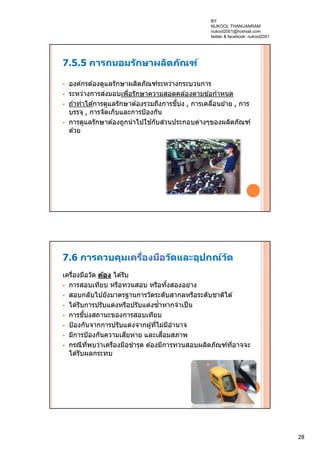 28
7.5.5 การถนอมรักษาผลิตภัณฑ์
 องค์กรต ้องดูแลรักษาผลิตภัณฑ์ระหว่างกระบวนการ
 ระหว่างการส่งมอบเพื่อรักษาความสอดคล ้องตามข ้อกําหนด
 ถ ้าทําได ้การดูแลรักษาต ้องรวมถึงการชี้บ่ง , การเคลื่อนย ้าย , การ
บรรจุ , การจัดเก็บและการป้องกัน
 การดูแลรักษาต ้องถูกนําไปใช ้กับส่วนประกอบต่างๆของผลิตภัณฑ์
ด ้วย
7.6 การควบคุมเครื่องมือวัดและอุปกณ์วัด
เครื่องมือวัด ต้อง ได ้รับ
 การสอบเทียบ หรือทวนสอบ หรือทั้งสองอย่าง
 สอบกลับไปยังมาตรฐานการวัดระดับสากลหรือระดับชาติได ้
 ได ้รับการปรับแต่งหรือปรับแต่งซํ้าหากจําเป็น
 การชี้บ่งสถานะของการสอบเทียบ
 ป้องกันจากการปรับแต่งจากผู้ที่ไม่มีอํานาจ
 มีการป้องกันความเสียหาย และเสื่อมสภาพ
 กรณีที่พบว่าเครื่องมือชํารุด ต ้องมีการทวนสอบผลิตภัณฑ์ที่อาจจะ
ได ้รับผลกระทบ
BY
NUKOOL THANUANRAM
nukool2001@hotmail.com
twitter & facebook: nukool2001
 