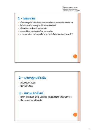 3
1 - ขอบข่าย
 เป็นมาตรฐานสําหรับรับรองระบบการจัดการ ระบบบริหารคุณภาพ
 ไม่ใช่ระบบหรือมาตรฐานที่รับรองผลิตภัณฑ์
 เพื่อเพิ่มความพึงพอใจของลูกค ้า
 มุ่งเน้นปรับปรุงอย่างต่อเนื่องขององค์กร
 การขอยกเว ้นการประยุกต์ใช ้สามารถทําได ้เฉพาะข ้อกําหนดที่ 7
2 – มาตรฐานอ้างอิง
 ISO9000:2005
 นิยามคําศัพท์
3 - นิยาม คําศัพท์
 คําว่า Product หรือ Service (ผลิตภัณฑ์ หรือ บริการ)
 มีความหมายเหมือนกัน
BY
NUKOOL THANUANRAM
nukool2001@hotmail.com
twitter & facebook: nukool2001
 