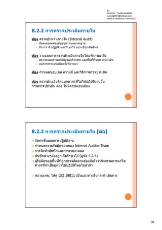 30
8.2.2 การตรวจประเมินภายใน
ต้อง ตรวจประเมินภายใน (Internal Audit)
 ยังคงสอดคล ้องกับข ้อกําหนดมาตรฐาน
 มีการนําไปปฏิบัติ และรักษาไว ้ อย่างมีประสิทธิผล
ต้อง วางแผนการตรวจประเมินภายในโดยพิจารณาถึง
 สถานะและความสําคัญของกิจกรรม และพื้นที่ที่จะตรวจประเมิน
 ผลการตรวจประเมินครั้งที่ผ่านมา
ต้อง กําหนดขอบเขต ความถี่ และวิธีการตรวจประเมิน
ต้อง ตรวจประเมินโดยบุคลากรที่ไม่ได ้ปฏิบัติงานนั้น
การตรวจประเมิน ต ้อง ไม่มีความเอนเอียง
8.2.2 การตรวจประเมินภายใน [ต่อ]
 จัดทําขั้นตอนการปฏิบัติงาน
 กําหนดความรับผิดชอบของ Internal Auditor Team
 การจัดทําบันทึกและการรายงานผล
 บันทึกต่างๆต ้องถูกเก็บรักษาไว ้(ดูข ้อ 4.2.4)
 ผู้รับผิดชอบพื้นที่ที่ถูกตรวจติดตามต ้องมั่นใจว่ากิจกรรมการแก ้ไข
ต่างๆที่จําเป็นถูกนําไปปฏิบัติโดยไม่ล่าช ้า
 หมายเหตุ: ให ้ดู ISO 19011 เป็นแนวทางในการดําเนินการ
BY
NUKOOL THANUANRAM
nukool2001@hotmail.com
twitter & facebook: nukool2001
 