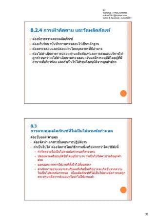 32
8.2.4 การเฝ้ าติดตาม และวัดผลิตภัณฑ์
 ต ้องมีการตรวจสอบผลิตภัณฑ์
 ต ้องเก็บรักษาบันทึกการตรวจสอบไว ้เป็นหลักฐาน
 ต ้องตรวจสอบและปล่อยผ่านโดยบุคลากรที่มีอํานาจ
 ต ้องไม่ดําเนินการการปล่อยผ่านผลิตภัณฑ์และการส่งมอบบริการให ้
ลูกค ้าจนกว่าจะได ้ดําเนินการตรวจสอบ เว ้นแต่มีการอนุมัติโดยผู้ที่มี
อํานาจที่เกี่ยวข ้อง และถ ้าเป็นไปได ้รวมถึงอนุมัติจากลูกค ้าด ้วย
8.3
การควบคุมผลิตภัณฑ์ที่ไม่เป็ นไปตามข้อกําหนด
ต ้องชี้บ่งและควบคุม
 ต ้องจัดทําเอกสารขั้นตอนการปฏิบัติงาน
 ถ ้าเป็นไปได ้ต ้องจัดการโดยวิธีการหนึ่งหรือมากกว่าโดยวิธีดังนี้
 กําจัดความไม่เป็นไปตามข ้อกําหนดที่ตรวจพบ
 ปล่อยผ่านหรืออนุมัติใช ้โดยผู้มีอํานาจ ถ ้าเป็นไปได ้ควรรวมถึงลูกค ้า
ด ้วย
 แยกออกจากการใช ้งานที่ตั้งใจไว ้ตั้งแต่แรก
 ดําเนินการอย่างเหมาะสมกับผลที่เกิดขึ้นหรืออาจจะเกิดขึ้นจากความ
ไม่เป็นไปตามข ้อกําหนด เมื่อผลิตภัณฑ์ที่ไม่เป็นไปตามข ้อกําหนดถูก
ตรวจพบหลังจากส่งมอบหรือนําไปใช ้งานแล ้ว
BY
NUKOOL THANUANRAM
nukool2001@hotmail.com
twitter & facebook: nukool2001
 