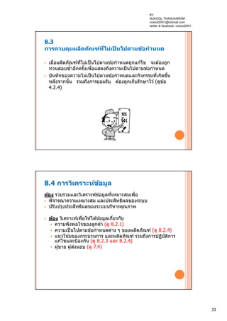 33
8.3
การควบคุมผลิตภัณฑ์ที่ไม่เป็ นไปตามข้อกําหนด
 เมื่อผลิตภัณฑ์ที่ไม่เป็นไปตามข ้อกําหนดถูกแก ้ไข จะต ้องถูก
ทวนสอบซํ้าอีกครั้งเพื่อแสดงถึงความเป็นไปตามข ้อกําหนด
 บันทึกของความไม่เป็นไปตามข ้อกําหนดและกิจกรรมที่เกิดขึ้น
หลังจากนั้น รวมถึงการยอมรับ ต ้องถูกเก็บรักษาไว ้(ดูข ้อ
4.2.4)
8.4 การวิเคราะห์ข้อมูล
ต้อง รวบรวมและวิเคราะห์ข ้อมูลที่เหมาะสมเพื่อ
 พิจารณาความเหมาะสม และประสิทธิผลของระบบ
 ปรับปรุงประสิทธิผลของระบบบริหารคุณภาพ
 ต้อง วิเคราะห์เพื่อให ้ได ้ข ้อมูลเกี่ยวกับ
 ความพึงพอใจของลูกค ้า (ดู 8.2.1)
 ความเป็นไปตามข ้อกําหนดต่าง ๆ ของผลิตภัณฑ์ (ดู 8.2.4)
 แนวโน้มของกระบวนการ และผลิตภัณฑ์ รวมถึงการปฏิบัติการ
แก ้ไขและป้องกัน (ดู 8.2.3 และ 8.2.4)
 ผู้ขาย ผู้ส่งมอบ (ดู 7.4)
BY
NUKOOL THANUANRAM
nukool2001@hotmail.com
twitter & facebook: nukool2001
 
