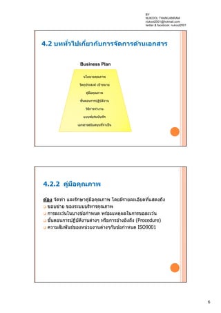 6
4.2 บททั่วไปเกี่ยวกับการจัดการด้านเอกสาร
นโยบายคุณภาพ
วัตถุประสงค์ เป้าหมาย
คู่มือคุณภาพ
ขั้นตอนการปฏิบัติงาน
วิธีการทํางาน
แบบฟอร์มบันทึก
เอกสารสนับสนุนที่จําเป็น
Business Plan
4.2.2 คู่มือคุณภาพ
ต้อง จัดทํา และรักษาคู่มือคุณภาพ โดยมีรายละเอียดที่แสดงถึง
 ขอบข่าย ของระบบบริหารคุณภาพ
 การละเว ้นในบางข ้อกําหนด พร ้อมเหตุผลในการขอละเว ้น
 ขั้นตอนการปฏิบัติงานต่างๆ หรือการอ ้างอิงถึง (Procedure)
 ความสัมพันธ์ของหน่วยงานต่างๆกับข ้อกําหนด ISO9001
BY
NUKOOL THANUANRAM
nukool2001@hotmail.com
twitter & facebook: nukool2001
 
