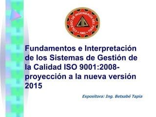 Fundamentos e Interpretación
de los Sistemas de Gestión de
la Calidad ISO 9001:2008-
proyección a la nueva versión
2015
Expositora: Ing. Betsabé Tapia
 