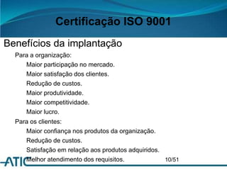 Certificação ISO 9001
Benefícios da implantação
Para a organização:
Maior participação no mercado.
Maior satisfação dos clientes.
Redução de custos.
Maior produtividade.
Maior competitividade.
Maior lucro.
Para os clientes:
Maior confiança nos produtos da organização.
Redução de custos.
Satisfação em relação aos produtos adquiridos.
Melhor atendimento dos requisitos. 10/51
 