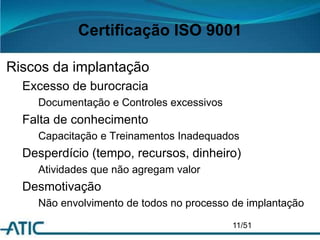 Certificação ISO 9001
Riscos da implantação
Excesso de burocracia
Documentação e Controles excessivos
Falta de conhecimento
Capacitação e Treinamentos Inadequados
Desperdício (tempo, recursos, dinheiro)
Atividades que não agregam valor
Desmotivação
Não envolvimento de todos no processo de implantação
11/51
 