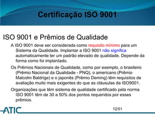 Certificação ISO 9001
ISO 9001 e Prêmios de Qualidade
A ISO 9001 deve ser considerada como requisito mínimo para um
Sistema da Qualidade. Implantar a ISO 9001 não significa
automaticamente ter um padrão elevado de qualidade. Depende da
forma como foi implantado.
Os Prêmios Nacionais de Qualidade, como por exemplo, o brasileiro
(Prêmio Nacional da Qualidade - PNQ), o americano (Prêmio
Malcolm Baldrige) e o japonês (Prêmio Deming) têm requisitos de
avaliação muito mais exigentes do que as cláusulas da ISO9001.
Organizações que têm sistema de qualidade certificado pela norma
ISO 9001 têm de 30 a 50% dos pontos requeridos por esses
prêmios.
12/51
 