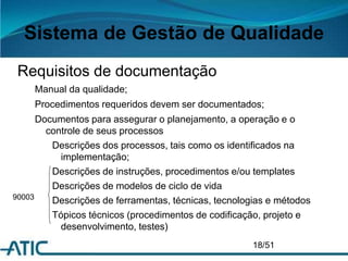 Sistema de Gestão de Qualidade
Requisitos de documentação
Manual da qualidade;
Procedimentos requeridos devem ser documentados;
Documentos para assegurar o planejamento, a operação e o
controle de seus processos
Descrições dos processos, tais como os identificados na
implementação;
Descrições de instruções, procedimentos e/ou templates
Descrições de modelos de ciclo de vida
Descrições de ferramentas, técnicas, tecnologias e métodos
Tópicos técnicos (procedimentos de codificação, projeto e
desenvolvimento, testes)
18/51
90003
 
