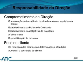 Responsabilidade da Direção
Comprometimento da Direção
Comunicação da importância do atendimento aos requisitos do
cliente
Estabelecimento da Política de Qualidade
Estabelecimento dos Objetivos da qualidade
Análise crítica
Disponibilização de recursos
Foco no cliente
Os requisitos dos clientes são determinados e atendidos
Aumentar a satisfação do cliente
20/51
 