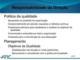 Responsabilidade da Direção
Política da qualidade
Apropriada ao propósito da organização
Comprometimento em atender requisitos e melhoria contínua
Proporciona estrutura para estabelecer e analisar os objetivos da
qualidade
Comunicada e entendida por toda a organização
Analisada para a manutenção de sua adequação
Planejamento
Objetivos da Qualidade
Estabelecidos nas funções e níveis pertinentes
Mensuráveis e consistentes com a política da Qualidade
21/51
 