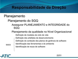 Responsabilidade da Direção
Planejamento
Planejamento do SGQ
Assegurar PLANEJAMENTO e INTEGRIDADE do
SGQ
Planejamento da qualidade no Nível Organizacional
Definição de modelos de ciclo de vida
Definição dos artefatos de desenvolvimento
Definição do conteúdo dos planos de gerência de software
Identificação das ferramentas e do ambiente
Identificação de reuso de software
22/51
90003
 