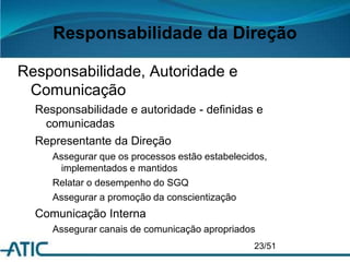 Responsabilidade da Direção
Responsabilidade, Autoridade e
Comunicação
Responsabilidade e autoridade - definidas e
comunicadas
Representante da Direção
Assegurar que os processos estão estabelecidos,
implementados e mantidos
Relatar o desempenho do SGQ
Assegurar a promoção da conscientização
Comunicação Interna
Assegurar canais de comunicação apropriados
23/51
 