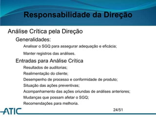 Responsabilidade da Direção
Análise Crítica pela Direção
Generalidades:
Analisar o SGQ para assegurar adequação e eficácia;
Manter registros das análises.
Entradas para Análise Crítica
Resultados de auditorias;
Realimentação do cliente;
Desempenho de processo e conformidade de produto;
Situação das ações preventivas;
Acompanhamento das ações oriundas de análises anteriores;
Mudanças que possam afetar o SGQ;
Recomendações para melhoria.
24/51
 
