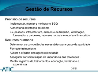 Gestão de Recursos
Provisão de recursos
Implementar, manter e melhorar o SGQ
Aumentar a satisfação do cliente
Ex. pessoas, infraestrutura, ambiente de trabalho, informação,
fornecedor e parceiros, recursos naturais e recursos financeiros
Recursos humanos
Determinar as competências necessárias para grupo da qualidade
Fornecer treinamento
Avaliar a eficácia das ações executadas
Assegurar conscientização da importância das atividades
Manter registros de treinamentos, educação, habilidade e
experiência
26/51
 