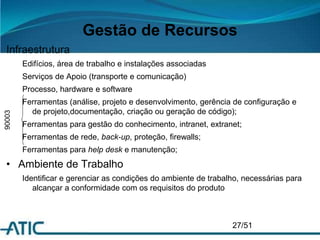 Gestão de Recursos
Infraestrutura
Edifícios, área de trabalho e instalações associadas
Serviços de Apoio (transporte e comunicação)
Processo, hardware e software
Ferramentas (análise, projeto e desenvolvimento, gerência de configuração e
de projeto,documentação, criação ou geração de código);
Ferramentas para gestão do conhecimento, intranet, extranet;
Ferramentas de rede, back-up, proteção, firewalls;
Ferramentas para help desk e manutenção;
• Ambiente de Trabalho
Identificar e gerenciar as condições do ambiente de trabalho, necessárias para
alcançar a conformidade com os requisitos do produto
27/51
90003
 
