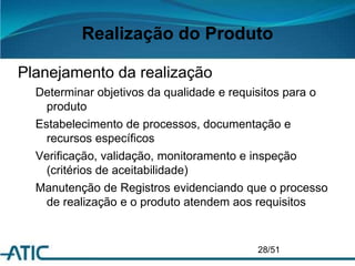 Realização do Produto
Planejamento da realização
Determinar objetivos da qualidade e requisitos para o
produto
Estabelecimento de processos, documentação e
recursos específicos
Verificação, validação, monitoramento e inspeção
(critérios de aceitabilidade)
Manutenção de Registros evidenciando que o processo
de realização e o produto atendem aos requisitos
28/51
 