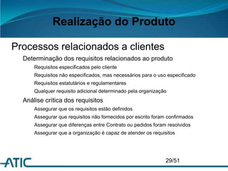 Realização do Produto
Processos relacionados a clientes
Determinação dos requisitos relacionados ao produto
Requisitos especificados pelo cliente
Requisitos não especificados, mas necessários para o uso especificado
Requisitos estatutários e regulamentares
Qualquer requisito adicional determinado pela organização
Análise crítica dos requisitos
Assegurar que os requisitos estão definidos
Assegurar que requisitos não fornecidos por escrito foram confirmados
Assegurar que diferenças entre Contrato ou pedidos foram resolvidos
Assegurar que a organização é capaz de atender os requisitos
29/51
 