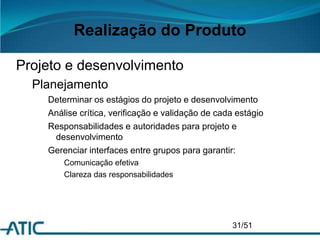Realização do Produto
Projeto e desenvolvimento
Planejamento
Determinar os estágios do projeto e desenvolvimento
Análise crítica, verificação e validação de cada estágio
Responsabilidades e autoridades para projeto e
desenvolvimento
Gerenciar interfaces entre grupos para garantir:
Comunicação efetiva
Clareza das responsabilidades
31/51
 