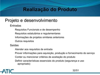 Realização do Produto
Projeto e desenvolvimento
Entradas
Requisitos Funcionais e de desempenho
Requisitos estatutários e regulamentares
Informações de projetos similares anteriores
Outros requisitos
Saídas
Atender aos requisitos de entrada
Prover informações para aquisição, produção e fornecimento do serviço
Conter ou mencionar critérios de aceitação do produto
Definir características essenciais do produto (segurança e uso
apropriado)
32/51
 