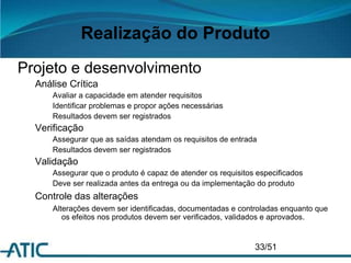 Realização do Produto
Projeto e desenvolvimento
Análise Crítica
Avaliar a capacidade em atender requisitos
Identificar problemas e propor ações necessárias
Resultados devem ser registrados
Verificação
Assegurar que as saídas atendam os requisitos de entrada
Resultados devem ser registrados
Validação
Assegurar que o produto é capaz de atender os requisitos especificados
Deve ser realizada antes da entrega ou da implementação do produto
Controle das alterações
Alterações devem ser identificadas, documentadas e controladas enquanto que
os efeitos nos produtos devem ser verificados, validados e aprovados.
33/51
 
