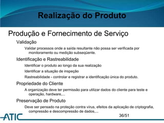 Realização do Produto
Produção e Fornecimento de Serviço
Validação
Validar processos onde a saída resultante não possa ser verificada por
monitoramento ou medição subseqüente.
Identificação e Rastreabilidade
Identificar o produto ao longo da sua realização
Identificar a situação de inspeção
Rastreabilidade - controlar e registrar a identificação única do produto.
Propriedade do Cliente
A organização deve ter permissão para utilizar dados do cliente para teste e
operação, hardware,...
Preservação de Produto
Deve ser pensado na proteção contra vírus, efeitos da aplicação de criptografia,
compressão e descompressão de dados,...
36/51
 