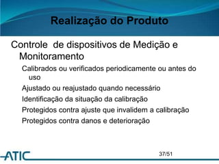Realização do Produto
Controle de dispositivos de Medição e
Monitoramento
Calibrados ou verificados periodicamente ou antes do
uso
Ajustado ou reajustado quando necessário
Identificação da situação da calibração
Protegidos contra ajuste que invalidem a calibração
Protegidos contra danos e deterioração
37/51
 