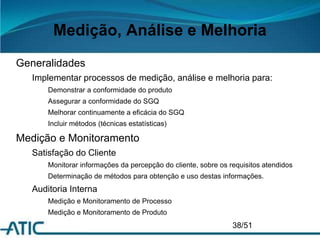Medição, Análise e Melhoria
Generalidades
Implementar processos de medição, análise e melhoria para:
Demonstrar a conformidade do produto
Assegurar a conformidade do SGQ
Melhorar continuamente a eficácia do SGQ
Incluir métodos (técnicas estatísticas)
Medição e Monitoramento
Satisfação do Cliente
Monitorar informações da percepção do cliente, sobre os requisitos atendidos
Determinação de métodos para obtenção e uso destas informações.
Auditoria Interna
Medição e Monitoramento de Processo
Medição e Monitoramento de Produto
38/51
 