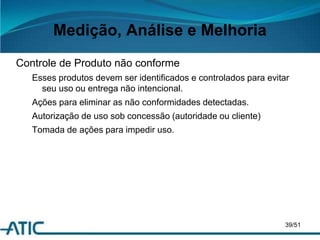 Medição, Análise e Melhoria
Controle de Produto não conforme
Esses produtos devem ser identificados e controlados para evitar
seu uso ou entrega não intencional.
Ações para eliminar as não conformidades detectadas.
Autorização de uso sob concessão (autoridade ou cliente)
Tomada de ações para impedir uso.
39/51
 